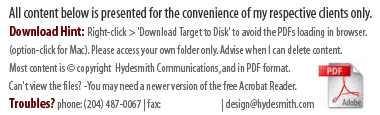 All content below is presented for the convenience of my respective clients only. Download Hint: Right-click and choose 'Download Target to Disk' to avoid the PDFs loading in the browser. (option-click for Mac). Please access your own folder only. Let me know when I can delete content. Most content is © copyright Hydesmith Communications, and in PDF format. Can't view the files? You may need a newer version of the free Acrobat Reader. Troubles? phone: (204) 487-0067 | fax: (204) 487-0093 | email: design @ hydesmith.com
